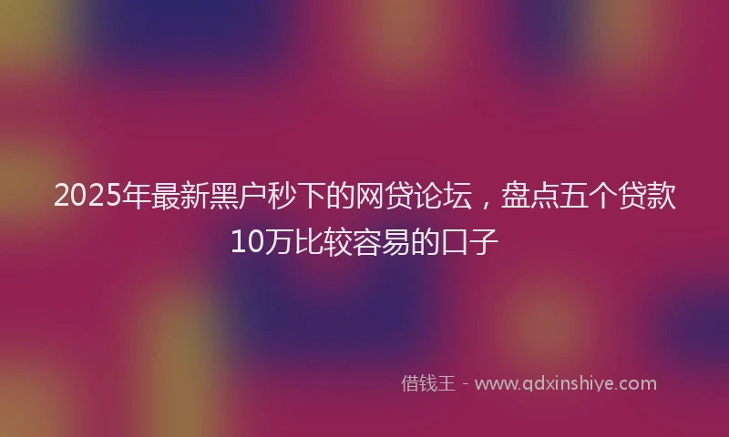 2025年最新黑户秒下的网贷论坛，盘点五个贷款10万比较容易的口子