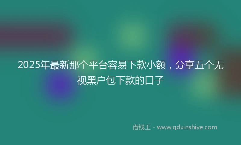 2025年最新那个平台容易下款小额，分享五个无视黑户包下款的口子