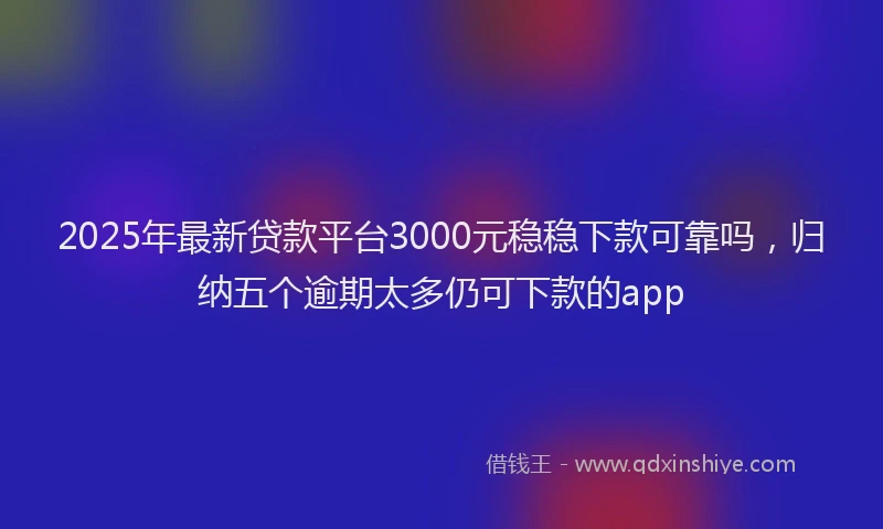 2025年最新贷款平台3000元稳稳下款可靠吗，归纳五个逾期太多仍可下款的app