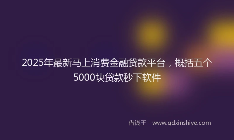 2025年最新马上消费金融贷款平台，概括五个5000块贷款秒下软件