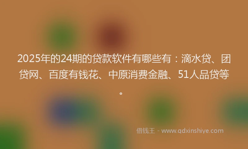 2025年的24期的贷款软件有哪些有：滴水贷、团贷网、百度有钱花、中原消费金融、51人品贷等。