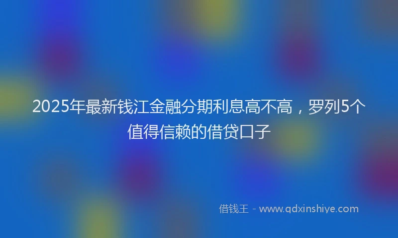 2025年最新钱江金融分期利息高不高，罗列5个值得信赖的借贷口子