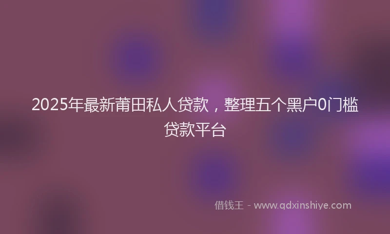 2025年最新莆田私人贷款，整理五个黑户0门槛贷款平台