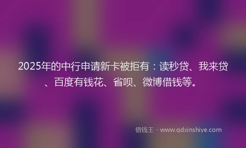 2025年的中行申请新卡被拒有：读秒贷、我来贷、百度有钱花、省呗、微博借钱等。