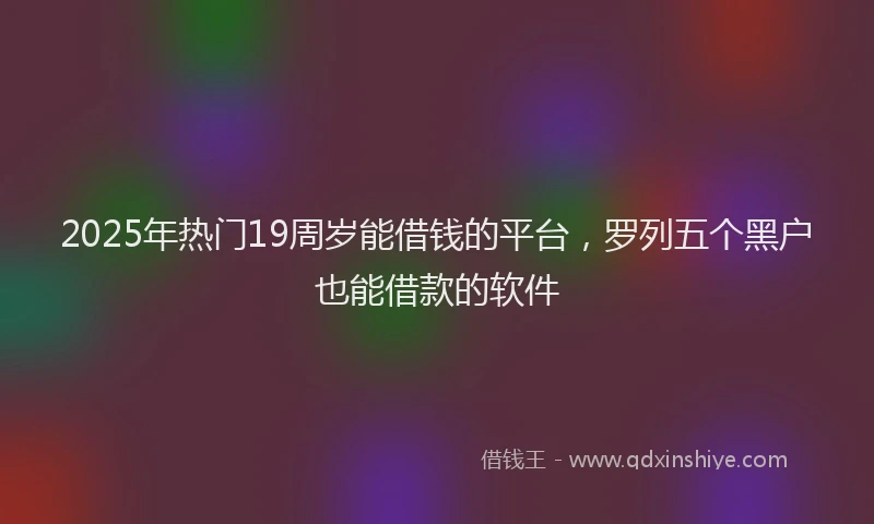 2025年热门19周岁能借钱的平台，罗列五个黑户也能借款的软件