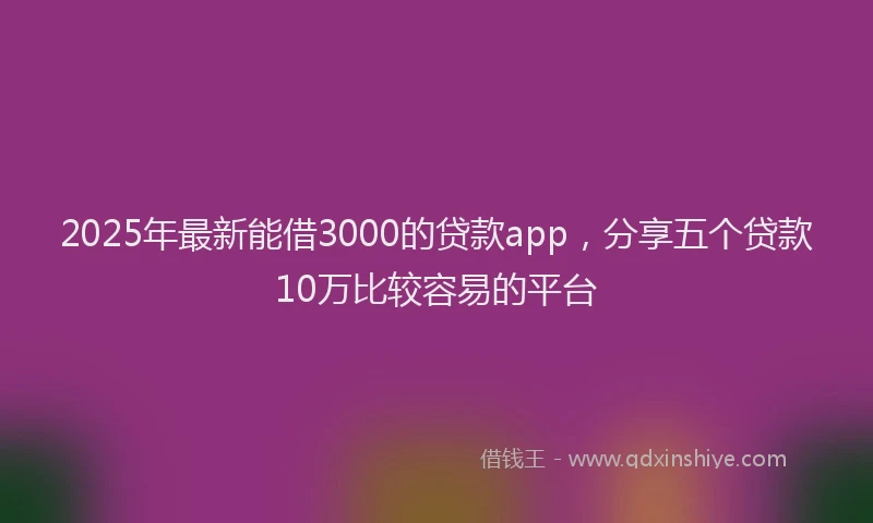 2025年最新能借3000的贷款app，分享五个贷款10万比较容易的平台