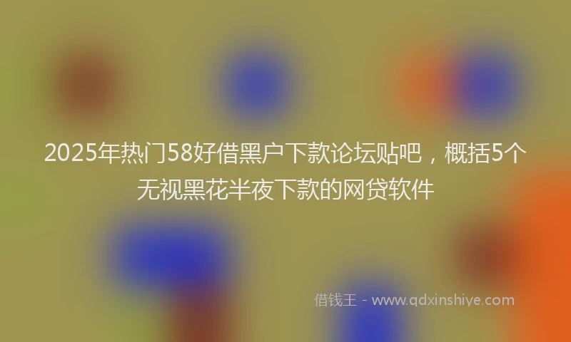 2025年热门58好借黑户下款论坛贴吧，概括5个无视黑花半夜下款的网贷软件