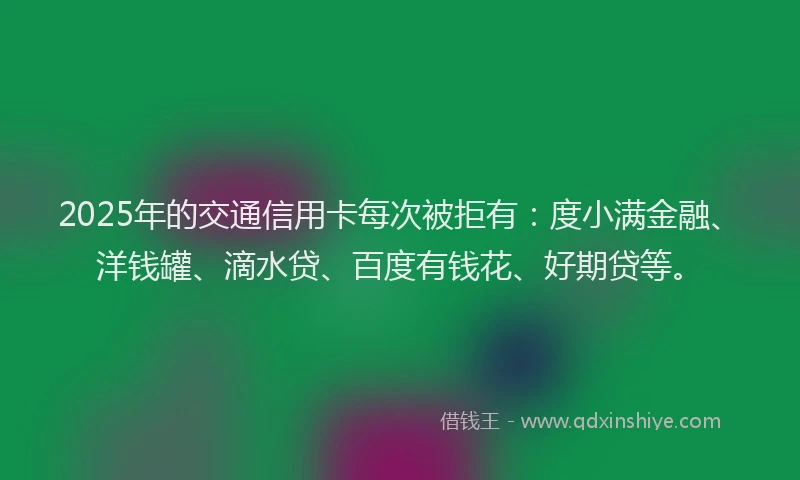 2025年的交通信用卡每次被拒有：度小满金融、洋钱罐、滴水贷、百度有钱花、好期贷等。