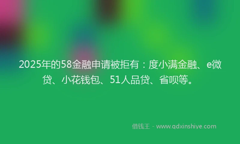 2025年的58金融申请被拒有：度小满金融、e微贷、小花钱包、51人品贷、省呗等。
