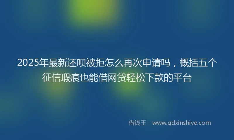 2025年最新还呗被拒怎么再次申请吗，概括五个征信瑕疵也能借网贷轻松下款的平台