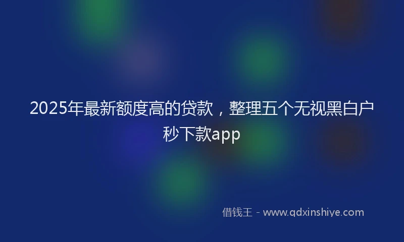 2025年最新额度高的贷款，整理五个无视黑白户秒下款app