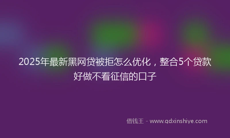 2025年最新黑网贷被拒怎么优化，整合5个贷款好做不看征信的口子