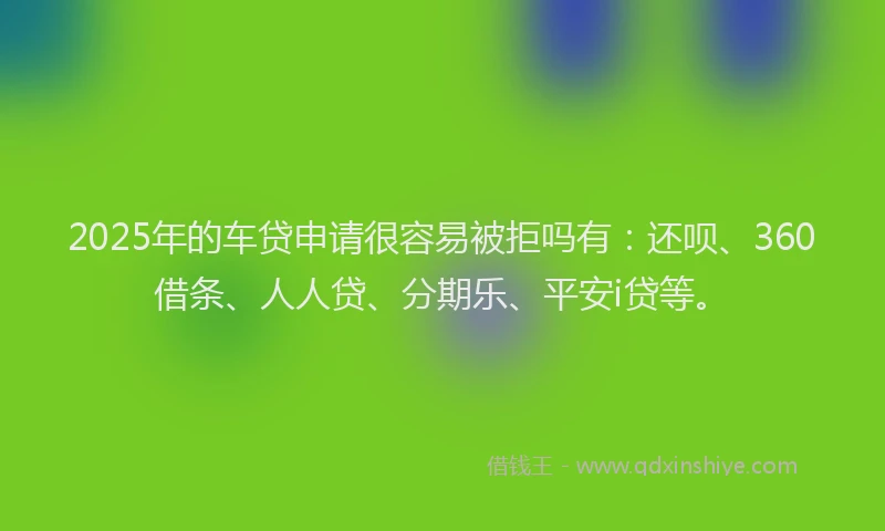 2025年的车贷申请很容易被拒吗有:还呗、360借条、人人贷、分期乐、平安i贷等。