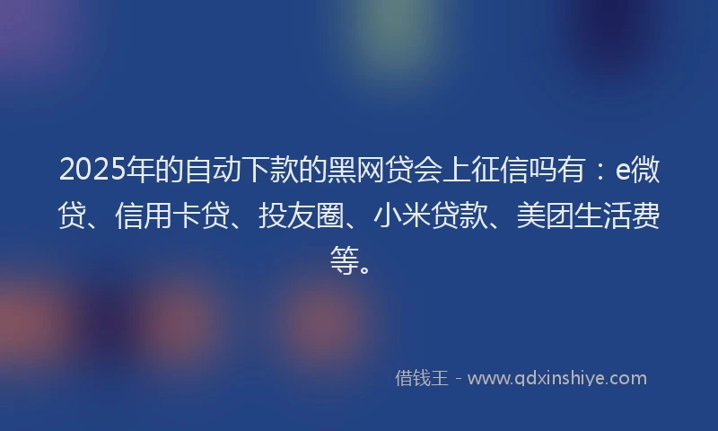 2025年的自动下款的黑网贷会上征信吗有：e微贷、信用卡贷、投友圈、小米贷款、美团生活费等。