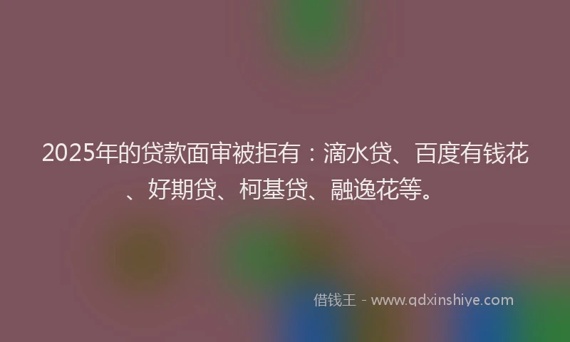 2025年的贷款面审被拒有：滴水贷、百度有钱花、好期贷、柯基贷、融逸花等。