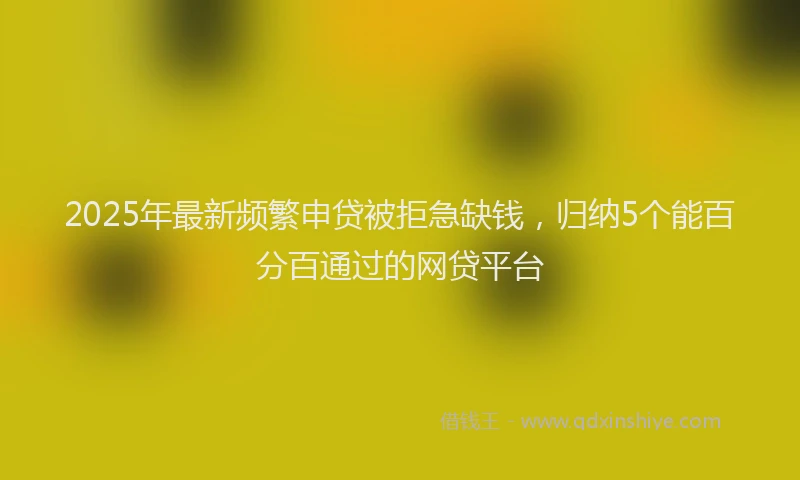 2025年最新频繁申贷被拒急缺钱，归纳5个能百分百通过的网贷平台