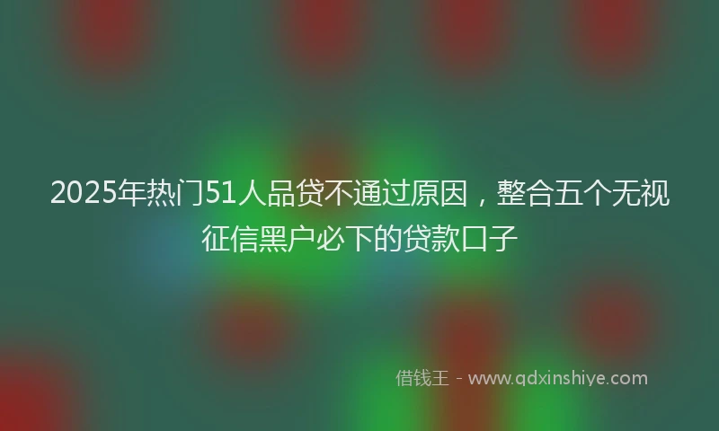 2025年热门51人品贷不通过原因，整合五个无视征信黑户必下的贷款口子
