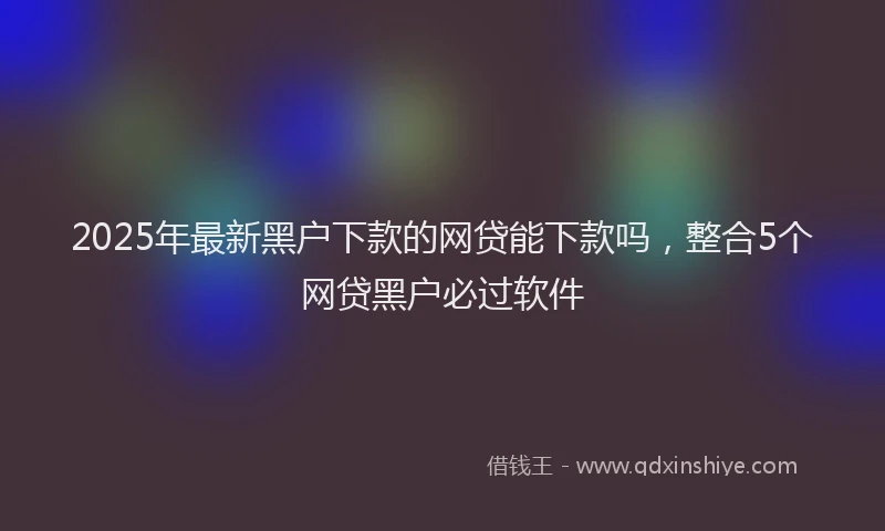 2025年最新黑户下款的网贷能下款吗，整合5个网贷黑户必过软件