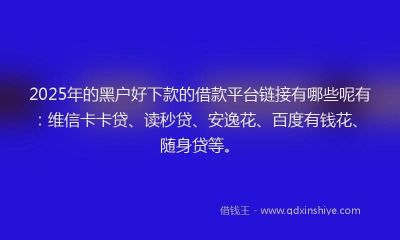 2025年的黑户好下款的借款平台链接有哪些呢有：维信卡卡贷、读秒贷、安逸花、百度有钱花、随身贷等。