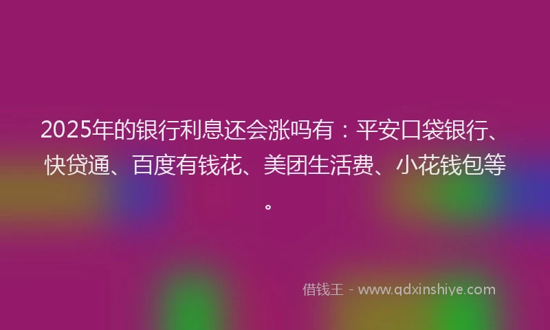 2025年的银行利息还会涨吗有：平安口袋银行、快贷通、百度有钱花、美团生活费、小花钱包等。