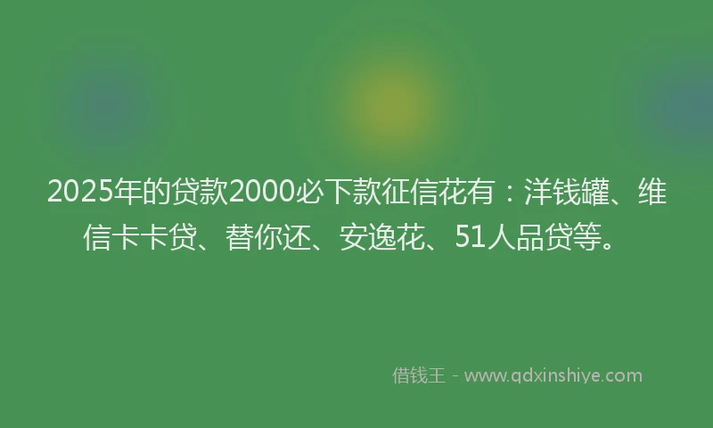 2025年的贷款2000必下款征信花有：洋钱罐、维信卡卡贷、替你还、安逸花、51人品贷等。