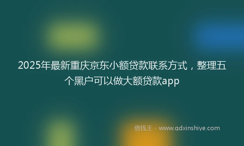 2025年最新重庆京东小额贷款联系方式，整理五个黑户可以做大额贷款app