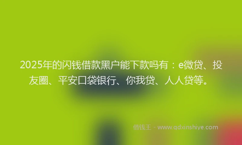 2025年的闪钱借款黑户能下款吗有：e微贷、投友圈、平安口袋银行、你我贷、人人贷等。