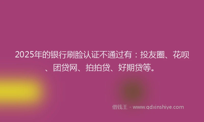 2025年的银行刷脸认证不通过有：投友圈、花呗、团贷网、拍拍贷、好期贷等。