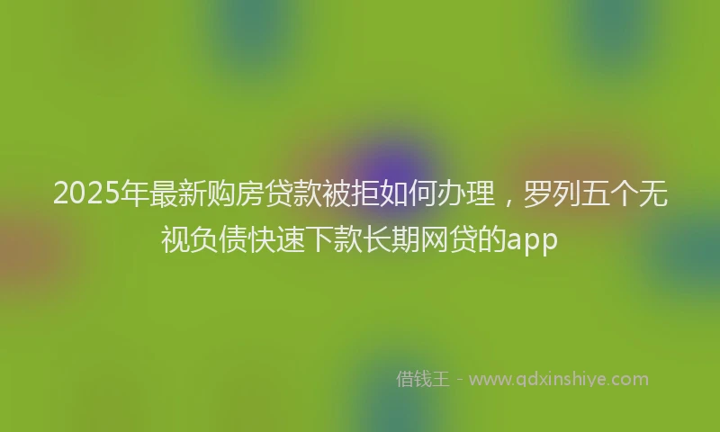 2025年最新购房贷款被拒如何办理，罗列五个无视负债快速下款长期网贷的app