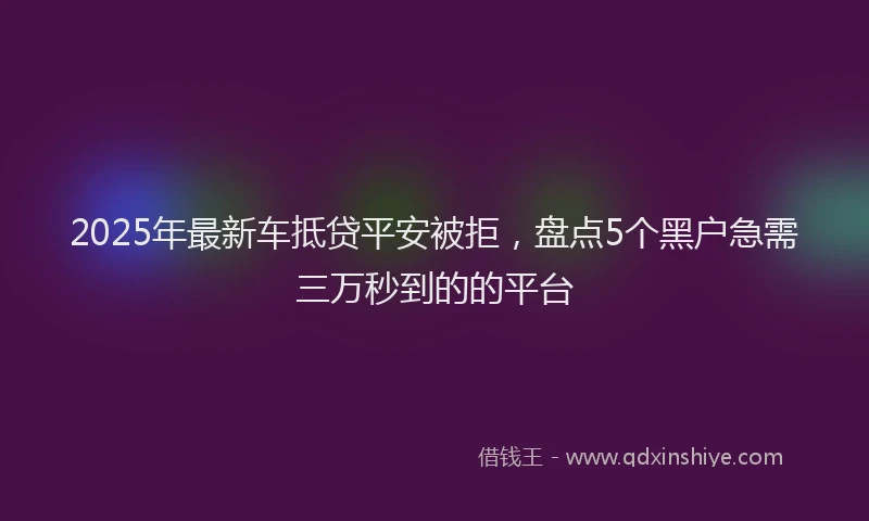 2025年最新车抵贷平安被拒，盘点5个黑户急需三万秒到的的平台