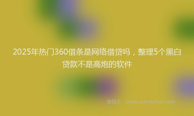 2025年热门360借条是网络借贷吗，整理5个黑白贷款不是高炮的软件