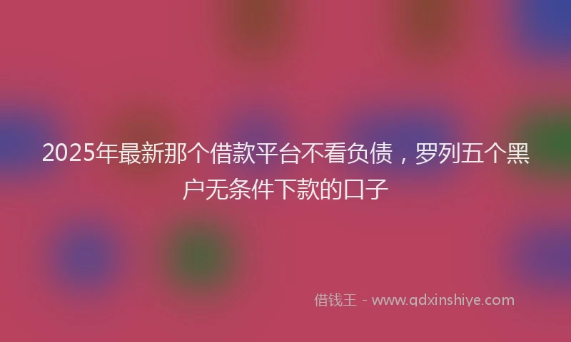 2025年最新那个借款平台不看负债，罗列五个黑户无条件下款的口子