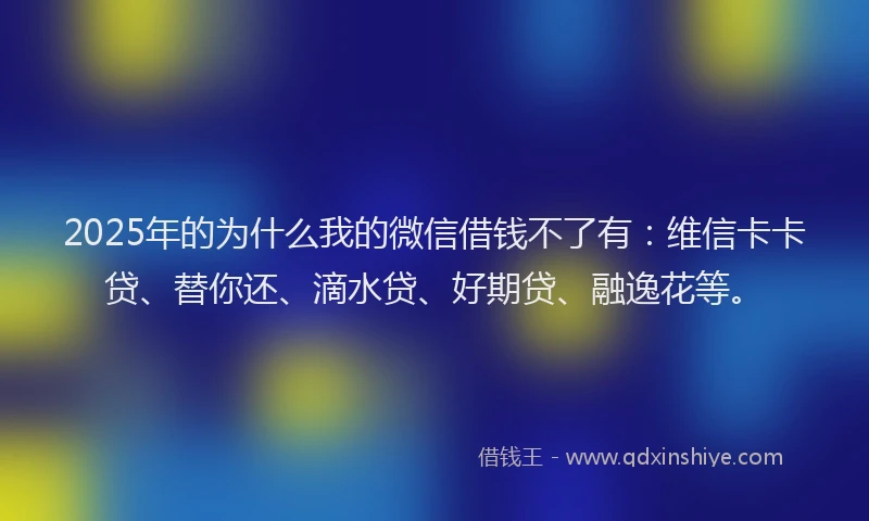 2025年的为什么我的微信借钱不了有：维信卡卡贷、替你还、滴水贷、好期贷、融逸花等。
