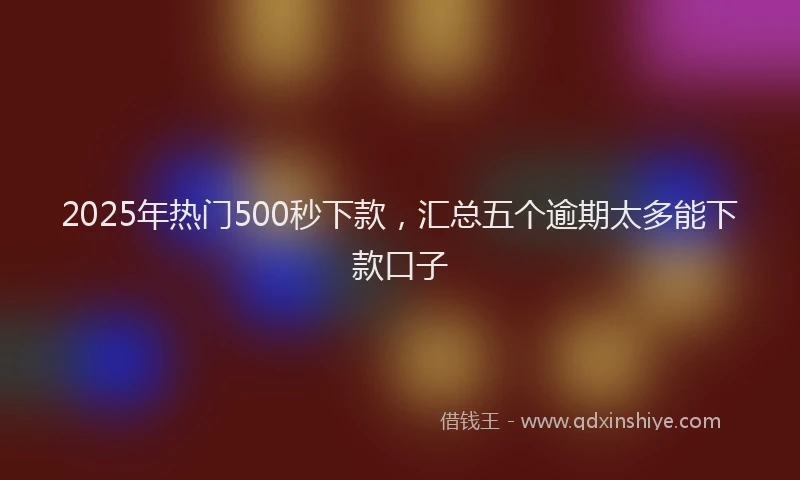 2025年热门500秒下款，汇总五个逾期太多能下款口子