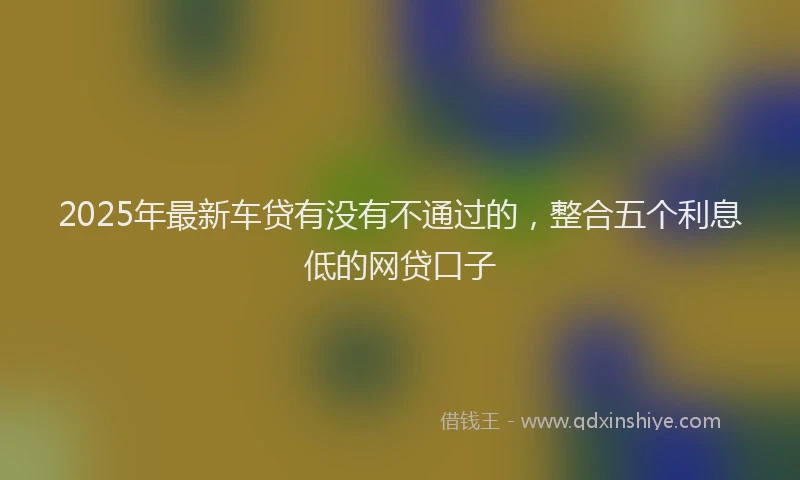 2025年最新车贷有没有不通过的，整合五个利息低的网贷口子