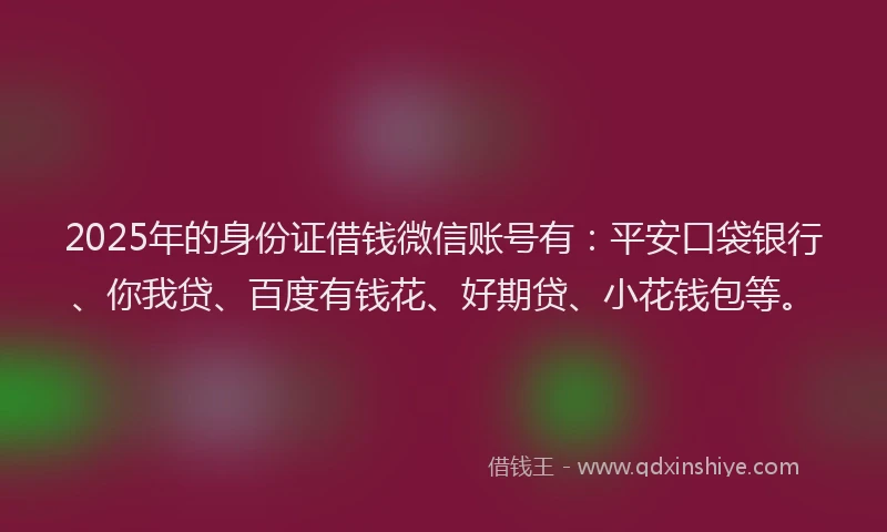 2025年的身份证借钱微信账号有：平安口袋银行、你我贷、百度有钱花、好期贷、小花钱包等。