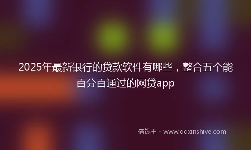 2025年最新银行的贷款软件有哪些，整合五个能百分百通过的网贷app