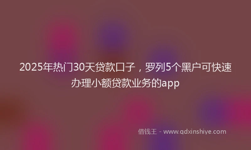 2025年热门30天贷款口子，罗列5个黑户可快速办理小额贷款业务的app