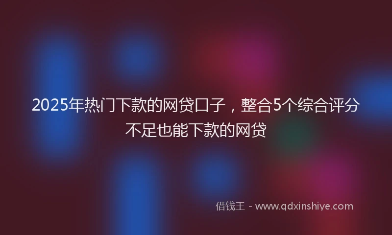 2025年热门下款的网贷口子，整合5个综合评分不足也能下款的网贷