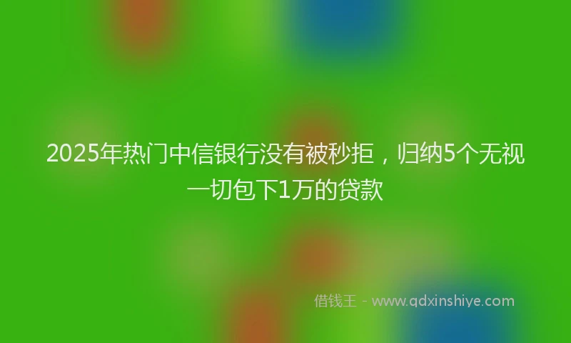 2025年热门中信银行没有被秒拒，归纳5个无视一切包下1万的贷款