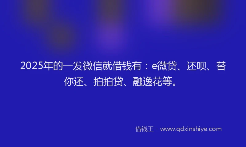 2025年的一发微信就借钱有：e微贷、还呗、替你还、拍拍贷、融逸花等。