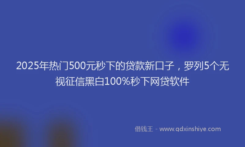 2025年热门500元秒下的贷款新口子，罗列5个无视征信黑白100%秒下网贷软件