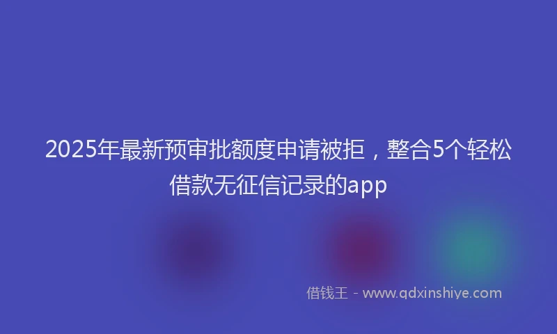 2025年最新预审批额度申请被拒，整合5个轻松借款无征信记录的app
