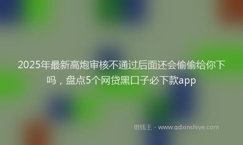 2025年最新高炮审核不通过后面还会偷偷给你下吗，盘点5个网贷黑口子必下款app