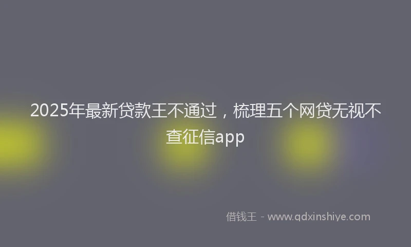 2025年最新贷款王不通过，梳理五个网贷无视不查征信app