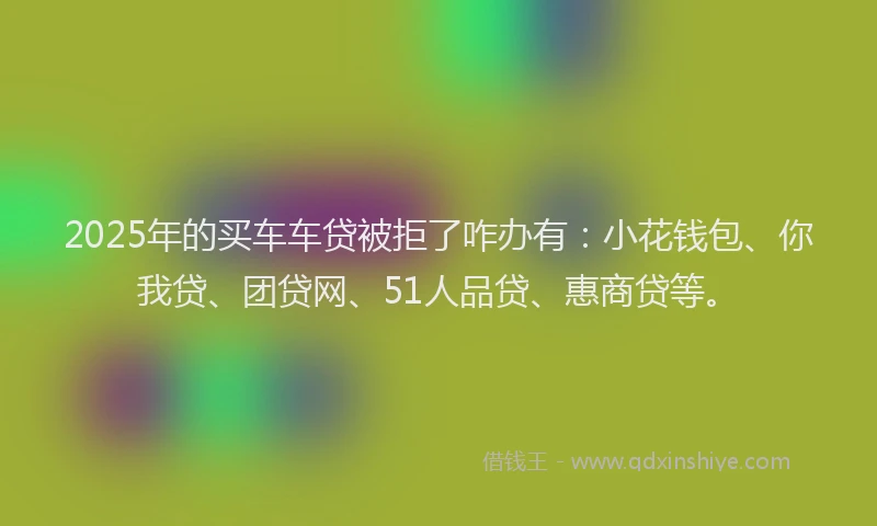 2025年的买车车贷被拒了咋办有：小花钱包、你我贷、团贷网、51人品贷、惠商贷等。