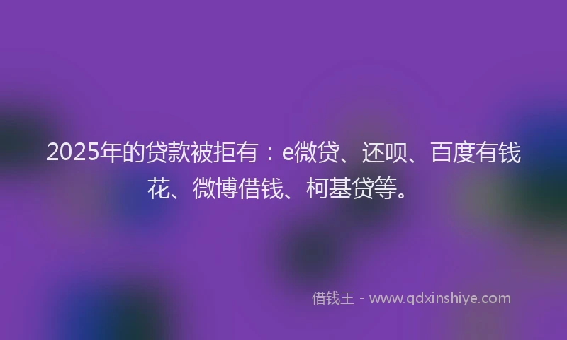 2025年的贷款被拒有：e微贷、还呗、百度有钱花、微博借钱、柯基贷等。