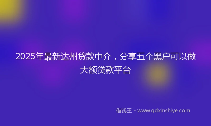 2025年最新达州贷款中介，分享五个黑户可以做大额贷款平台