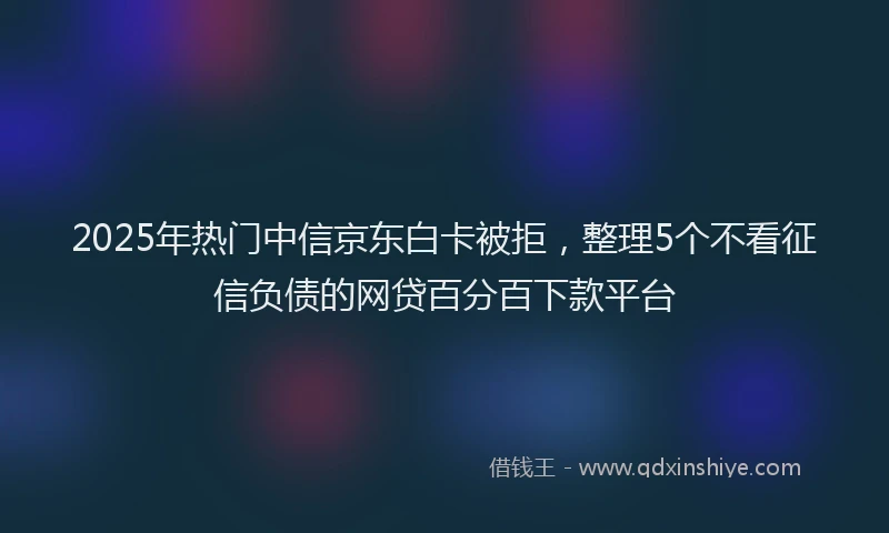 2025年热门中信京东白卡被拒，整理5个不看征信负债的网贷百分百下款平台