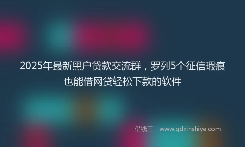 2025年最新黑户贷款交流群，罗列5个征信瑕疵也能借网贷轻松下款的软件